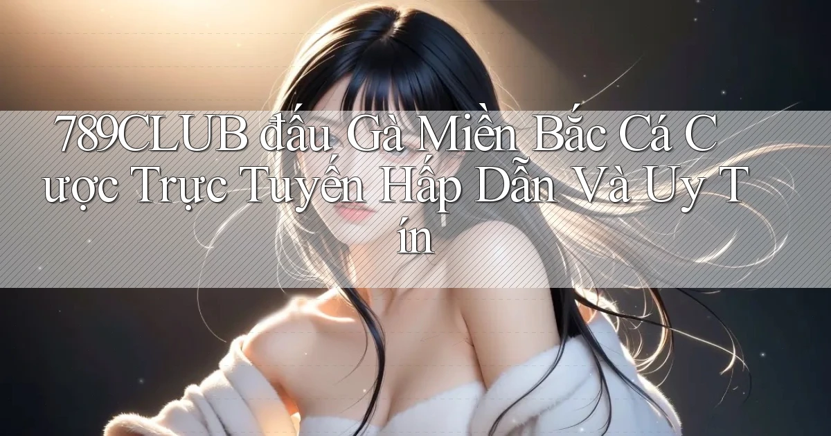 789club  đấu gà miền bắc cá cược trực tuyến hấp dẫn và uy tín