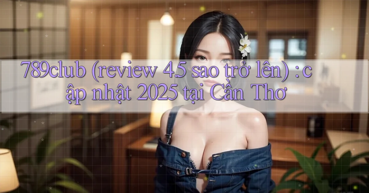 789club (review 4.5 sao trở lên) cập nhật 2025 tại Cần Thơ