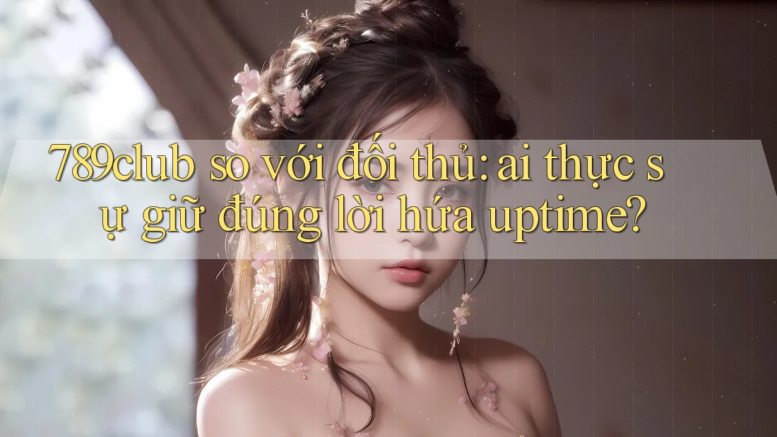 789club so với đối thủ: ai thực sự giữ đúng lời hứa uptime?