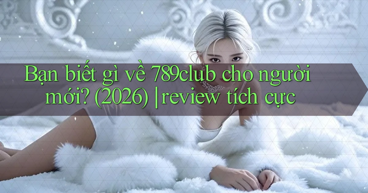 Bạn biết gì về 789club cho người mới (2026) review tích cực