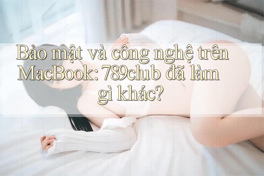 Bảo mật và công nghệ trên MacBook: 789club đã làm gì khác?