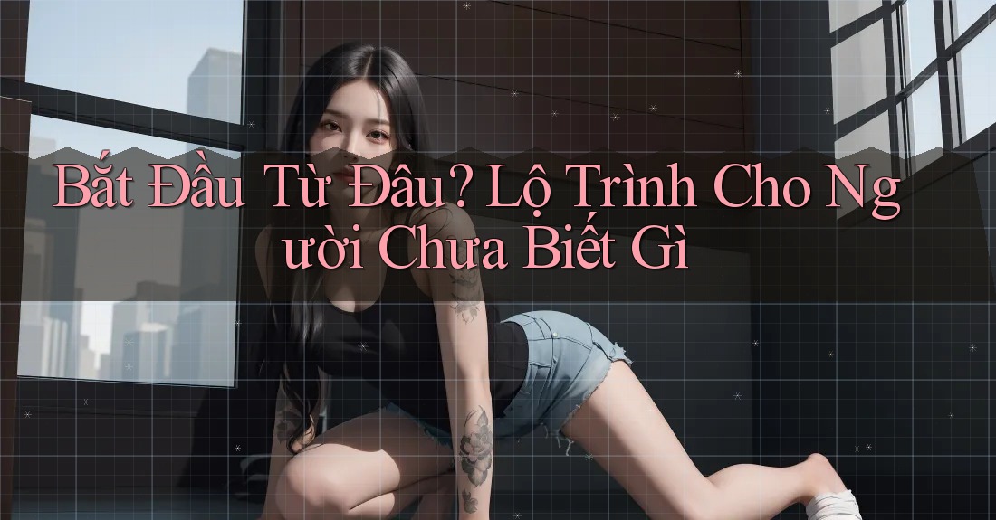 Bắt Đầu Từ Đâu? Lộ Trình Cho Người Chưa Biết Gì
