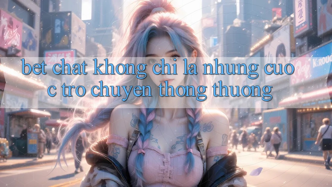 “Bet Chat” – Không Chỉ Là Những Cuộc Trò Chuyện Thông Thường