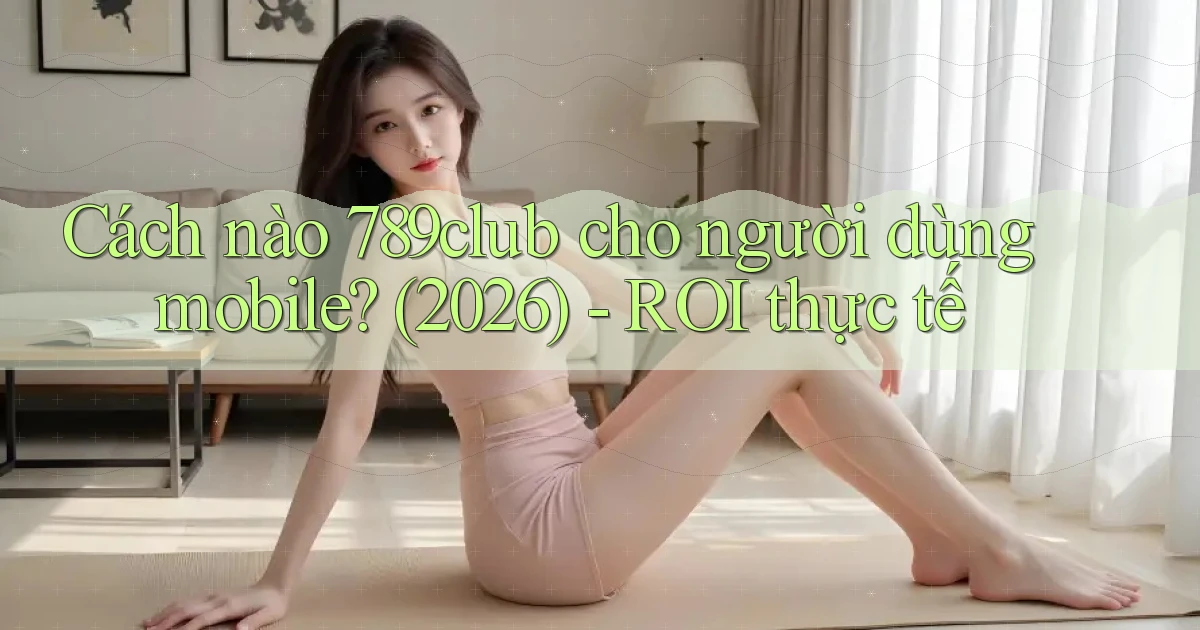 Cách nào 789club cho người dùng mobile (2026)   ROI thực tế