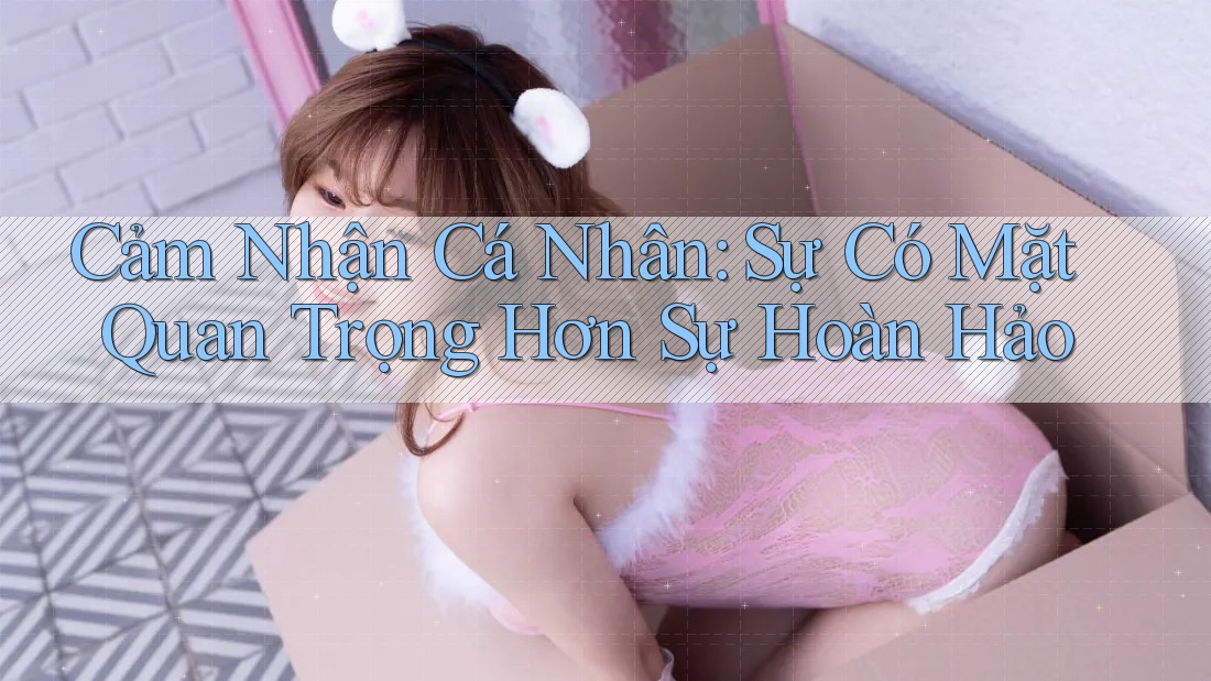 Cảm Nhận Cá Nhân: Sự Có Mặt Quan Trọng Hơn Sự Hoàn Hảo