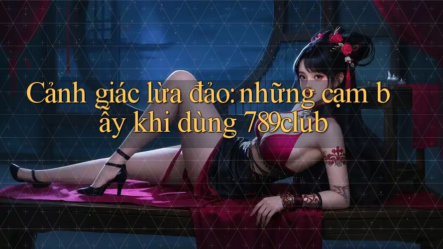 Cảnh giác lừa đảo: những cạm bẫy khi dùng 789club