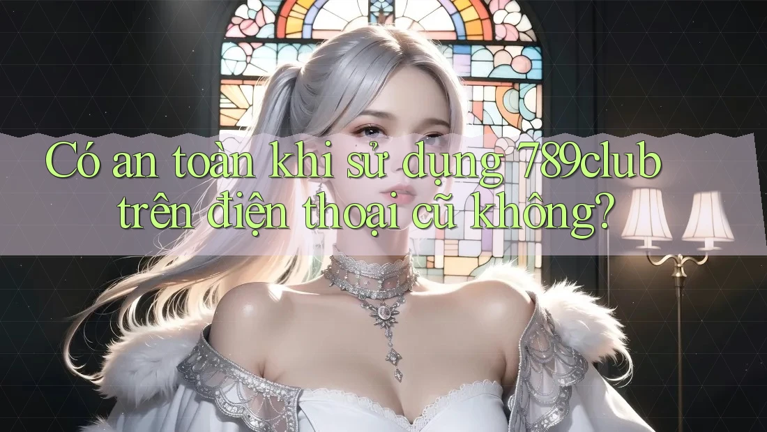 Có an toàn khi sử dụng 789club trên điện thoại cũ không?