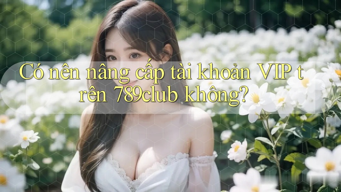Có nên nâng cấp tài khoản VIP trên 789club không?