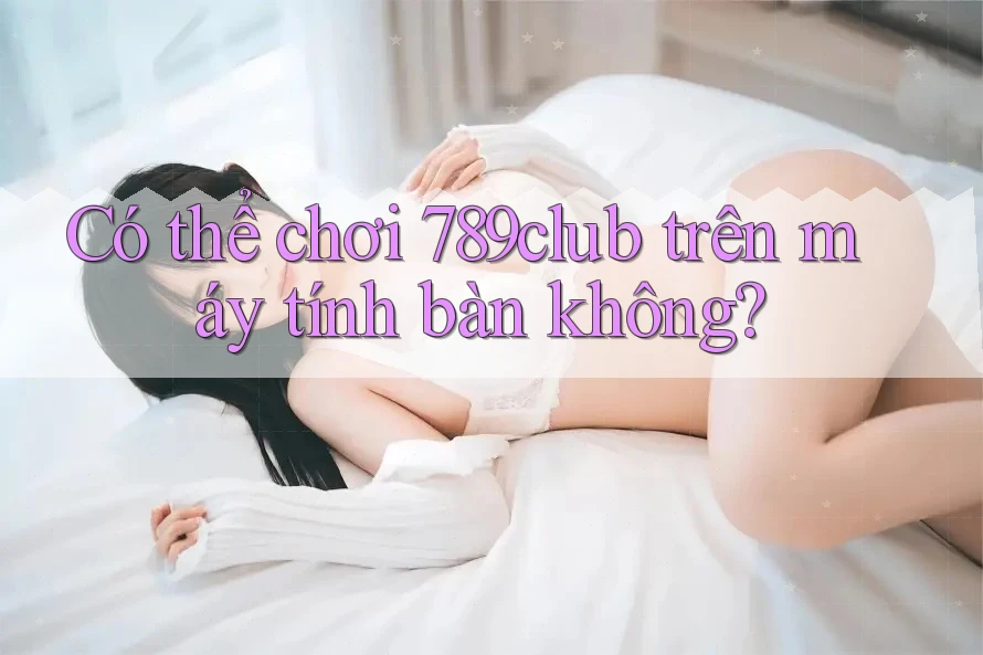 Có thể chơi 789club trên máy tính bàn không?