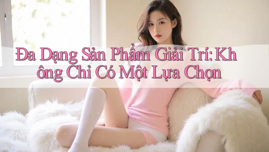 Đa Dạng Sản Phẩm Giải Trí: Không Chỉ Có Một Lựa Chọn