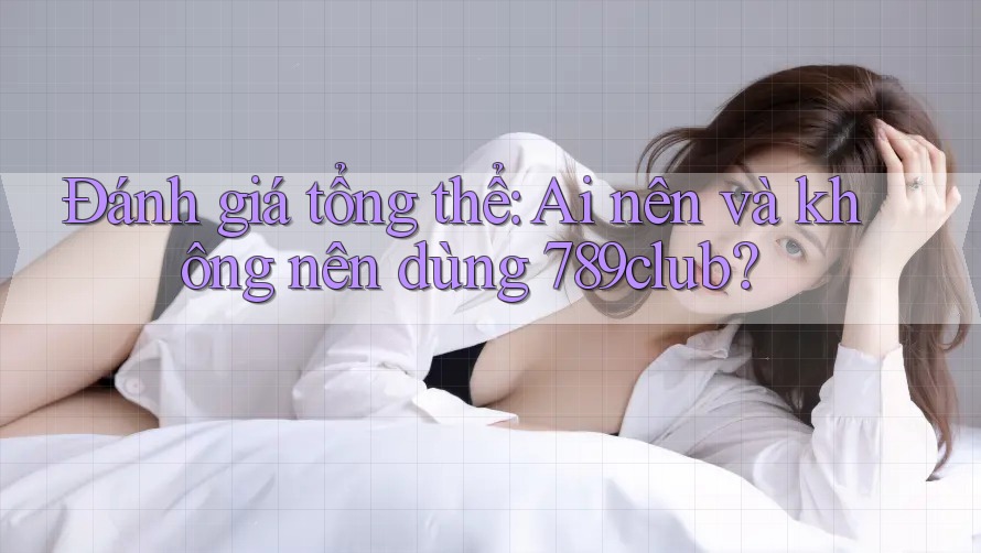 Đánh giá tổng thể: Ai nên và không nên dùng 789club?