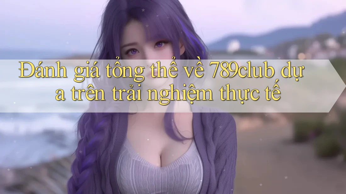 Đánh giá tổng thể về 789club dựa trên trải nghiệm thực tế