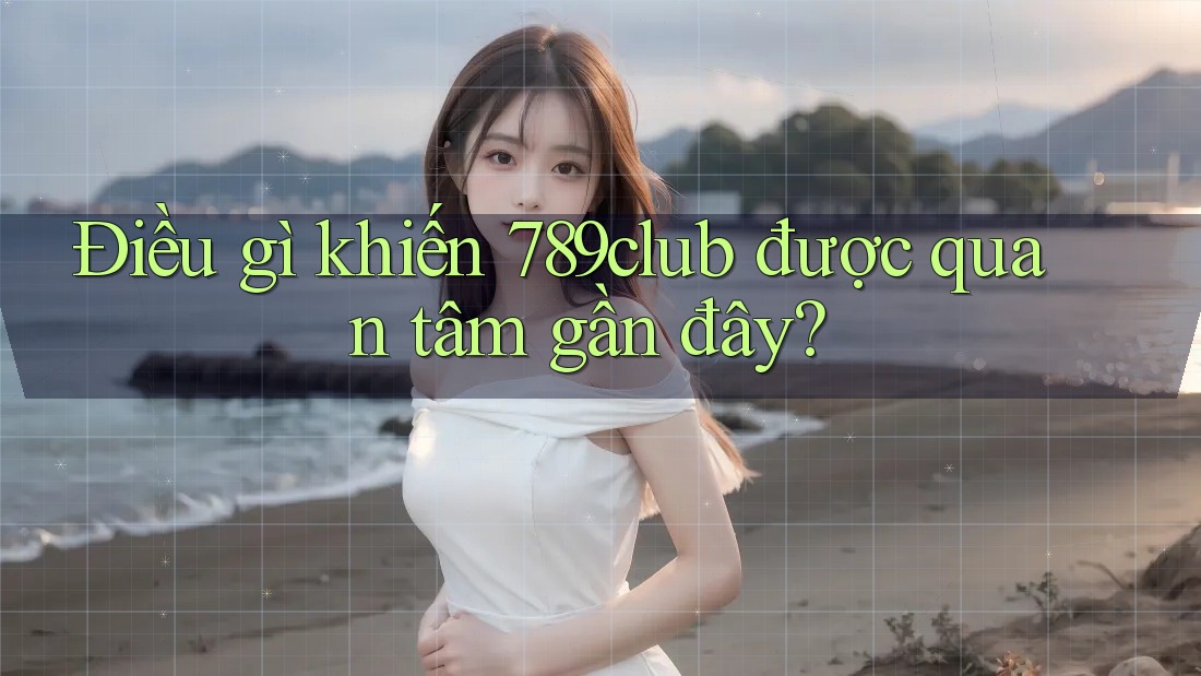 Điều gì khiến 789club được quan tâm gần đây?