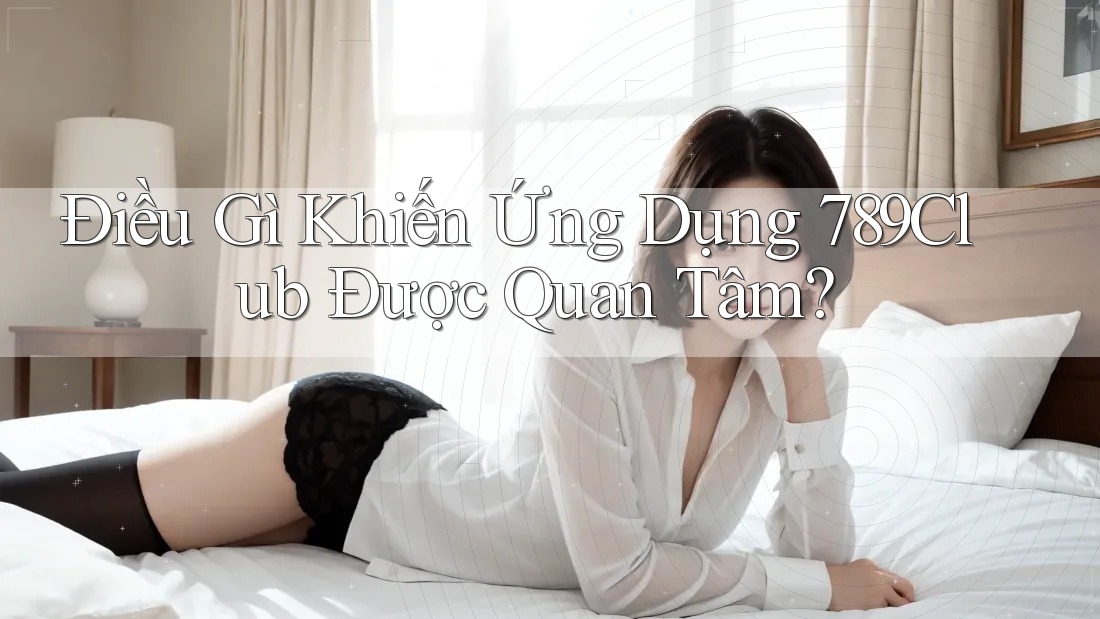 Điều Gì Khiến Ứng Dụng 789Club Được Quan Tâm?