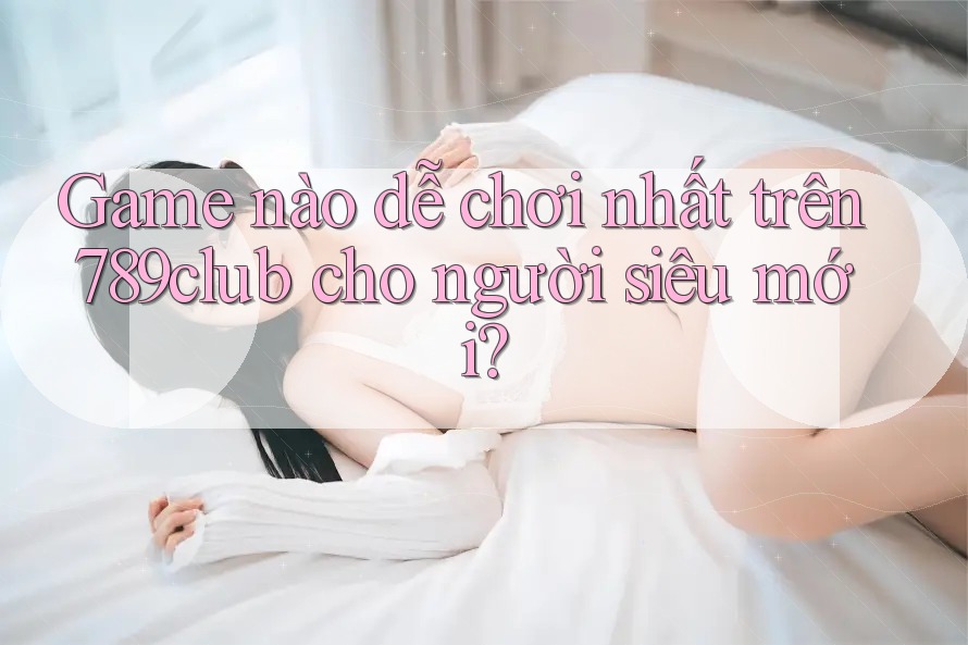 Game nào dễ chơi nhất trên 789club cho người siêu mới?