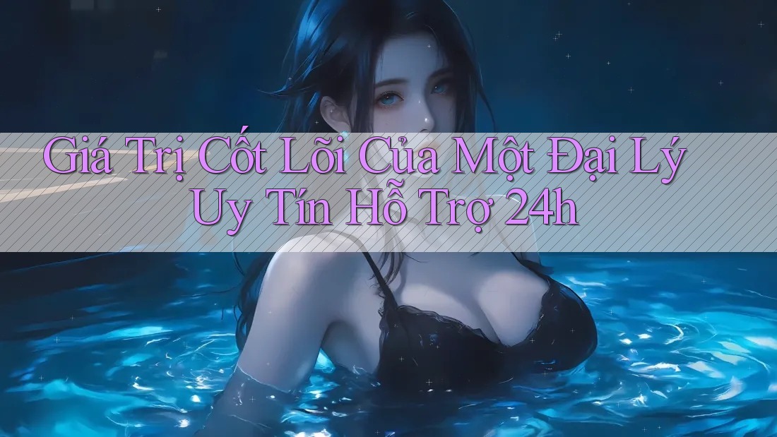 Giá Trị Cốt Lõi Của Một Đại Lý Uy Tín Hỗ Trợ 24h