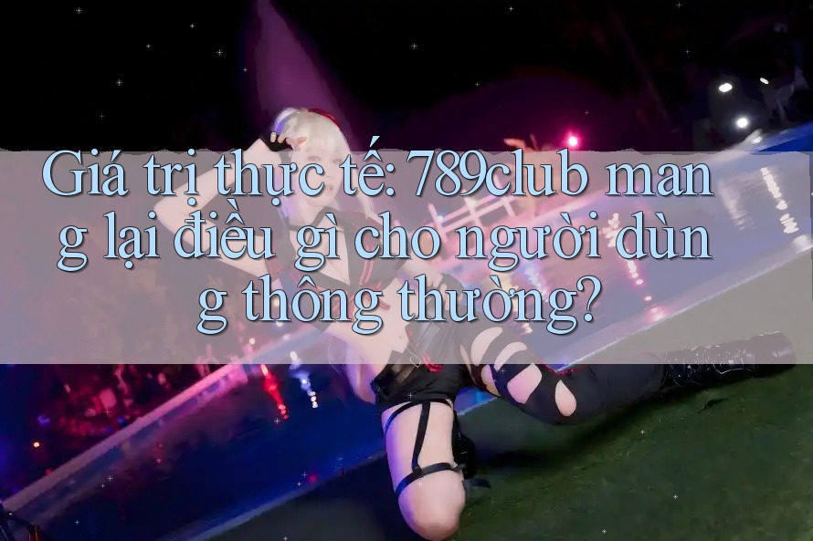 Giá trị thực tế: 789club mang lại điều gì cho người dùng thông thường?
