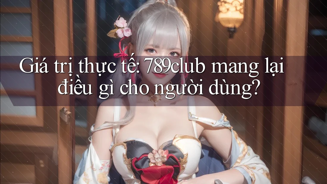 Giá trị thực tế: 789club mang lại điều gì cho người dùng?