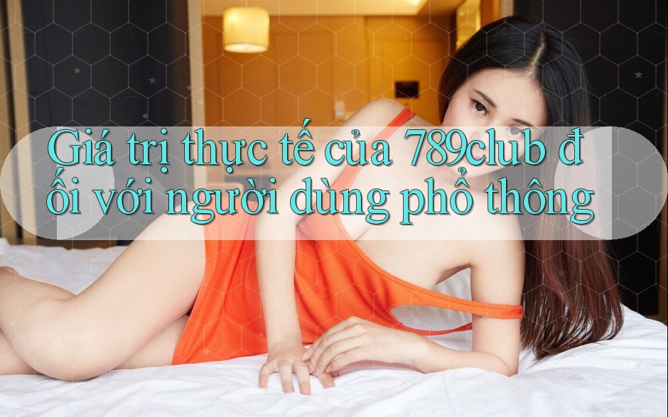 Giá trị thực tế của 789club đối với người dùng phổ thông