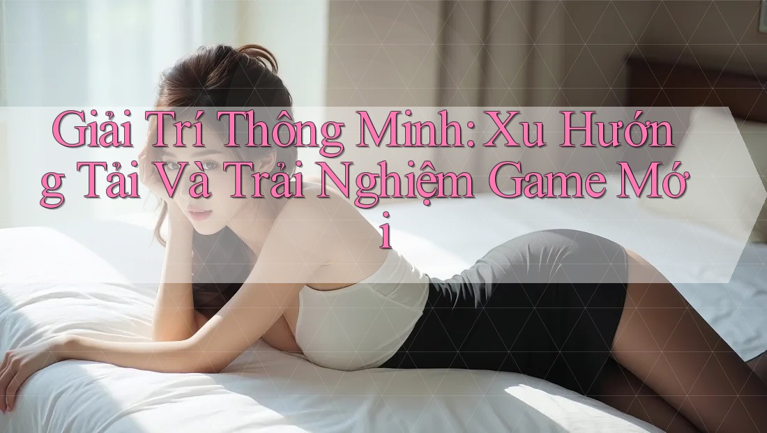 Giải Trí Thông Minh: Xu Hướng Tải Và Trải Nghiệm Game Mới