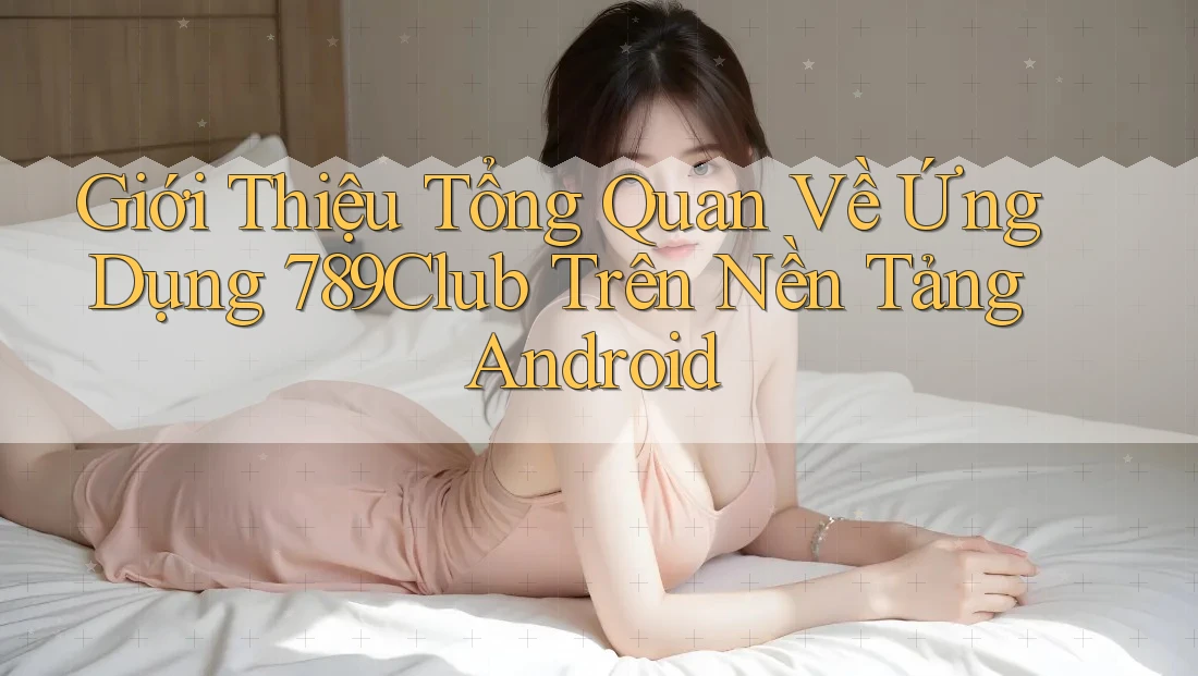 Giới Thiệu Tổng Quan Về Ứng Dụng 789Club Trên Nền Tảng Android