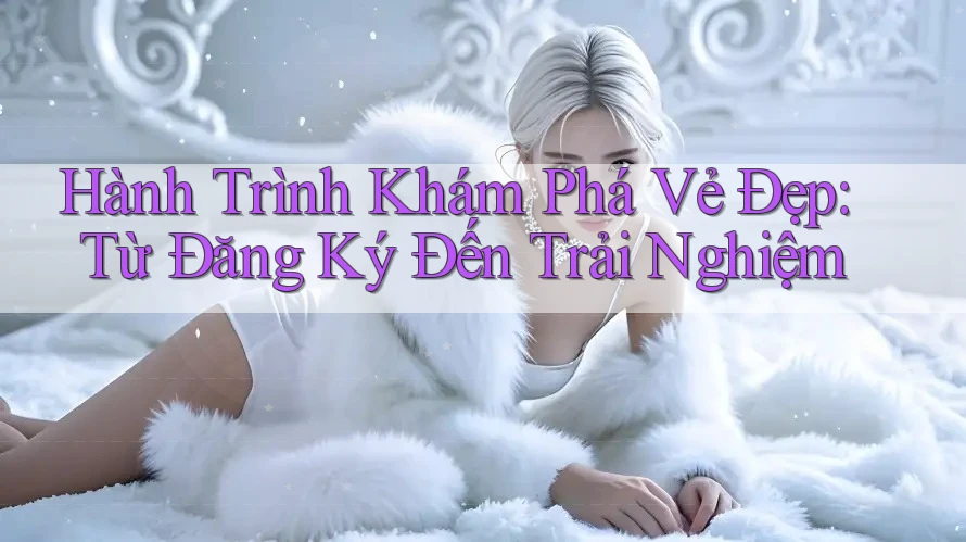 Hành Trình Khám Phá Vẻ Đẹp: Từ Đăng Ký Đến Trải Nghiệm