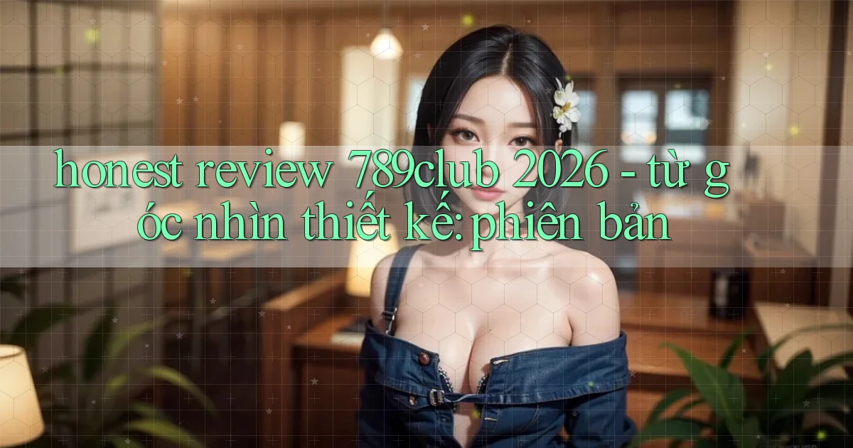 honest review 789club 2026   từ góc nhìn thiết kế phiên bản
