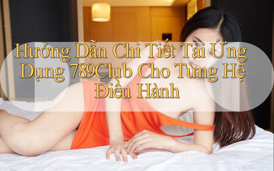 Hướng Dẫn Chi Tiết Tải Ứng Dụng 789Club Cho Từng Hệ Điều Hành