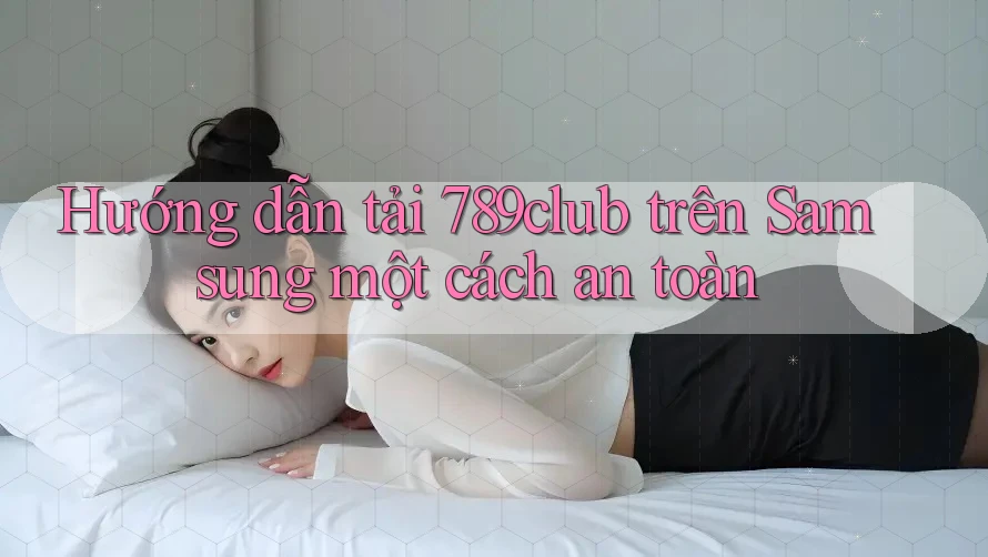 Hướng dẫn tải 789club trên Samsung một cách an toàn