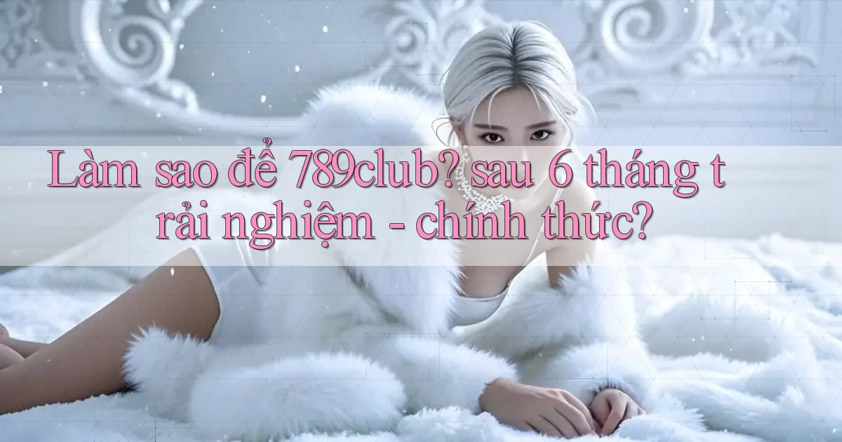 Làm sao để 789club sau 6 tháng trải nghiệm   chính thức