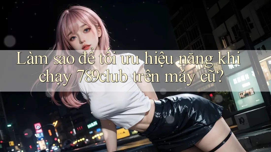 Làm sao để tối ưu hiệu năng khi chạy 789club trên máy cũ?