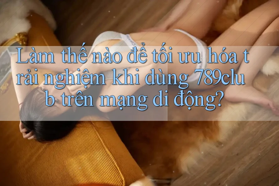 Làm thế nào để tối ưu hóa trải nghiệm khi dùng 789club trên mạng di động?