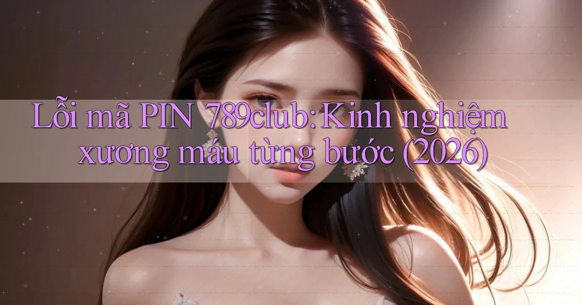 lỗi mã PIN 789club kinh nghiệm xương máu từng bước (2026)