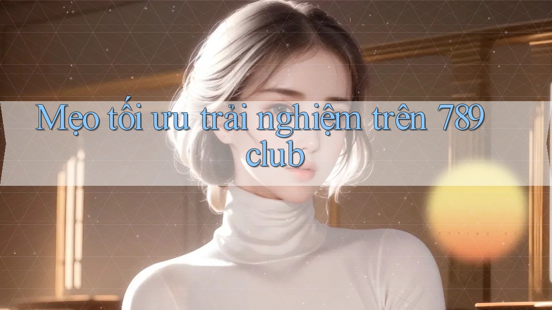 Mẹo tối ưu trải nghiệm trên 789club