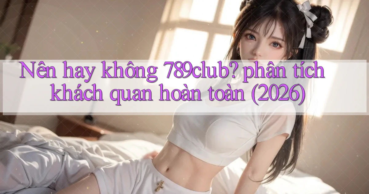 Nên hay không 789club phân tích khách quan hoàn toàn (2026)
