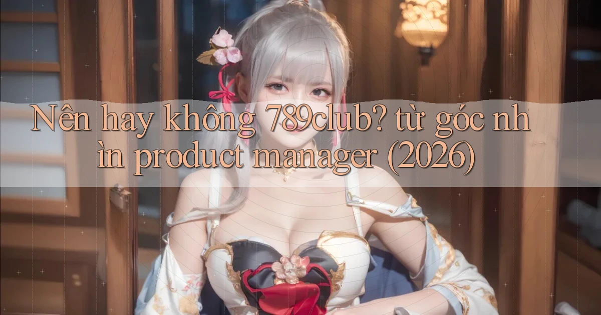 Nên hay không 789club từ góc nhìn product manager (2026)