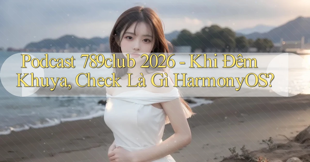 podcast 789club 2026   khi đêm khuya, check là gì HarmonyOS