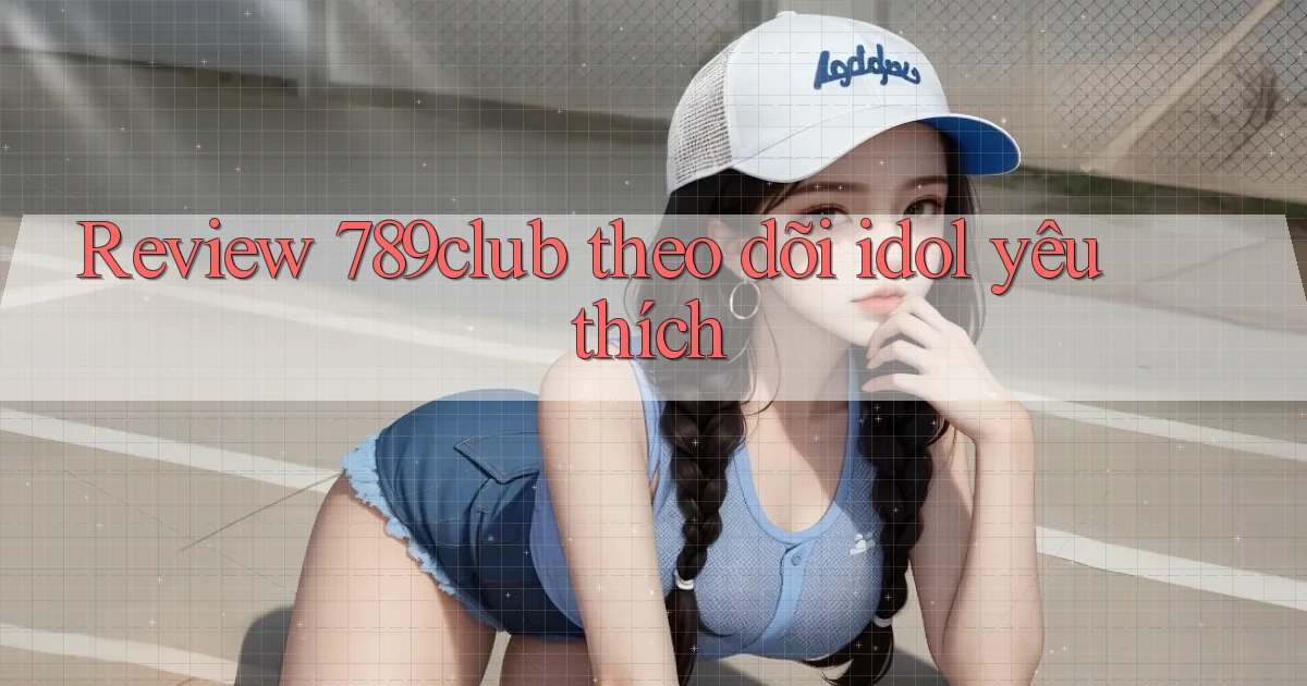 Review 789club theo dõi idol yêu thích