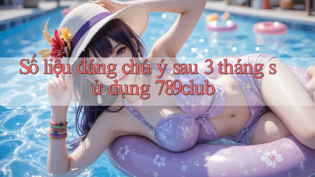 Số liệu đáng chú ý sau 3 tháng sử dụng 789club