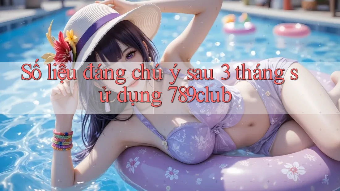 Số liệu đáng chú ý sau 3 tháng sử dụng 789club