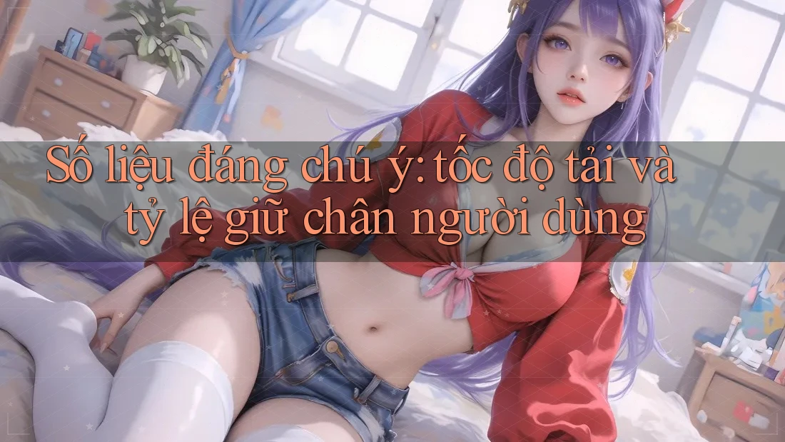 Số liệu đáng chú ý: tốc độ tải và tỷ lệ giữ chân người dùng