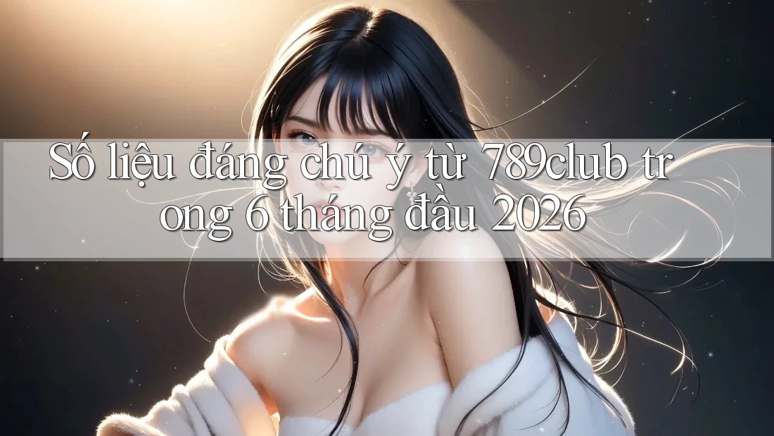 Số liệu đáng chú ý từ 789club trong 6 tháng đầu 2026