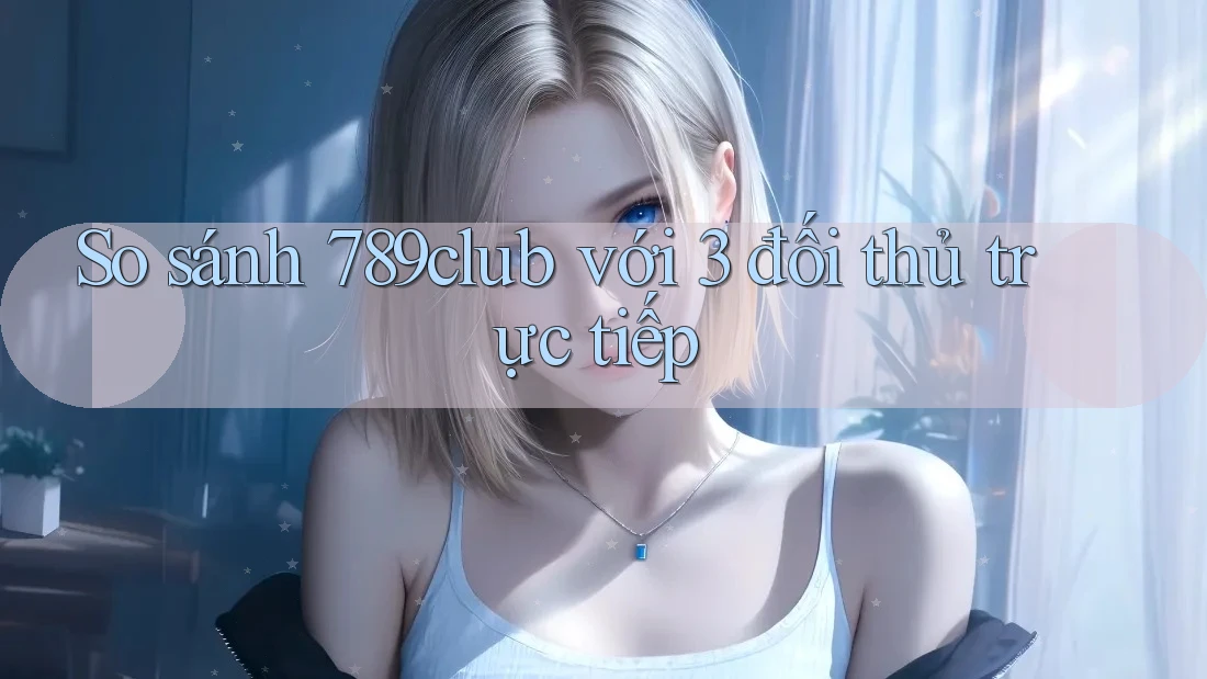 So sánh 789club với 3 đối thủ trực tiếp