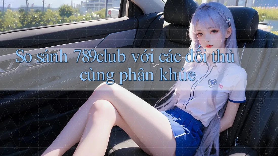 So sánh 789club với các đối thủ cùng phân khúc