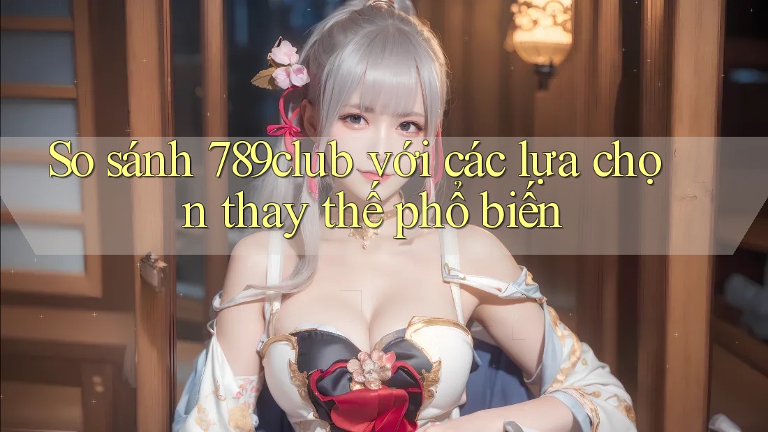 So sánh 789club với các lựa chọn thay thế phổ biến