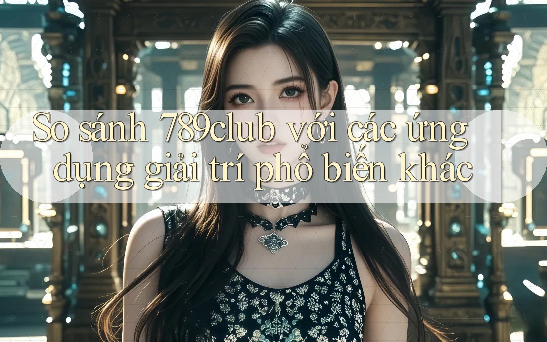So sánh 789club với các ứng dụng giải trí phổ biến khác