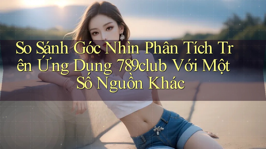 So Sánh Góc Nhìn Phân Tích Trên Ứng Dụng 789club Với Một Số Nguồn Khác