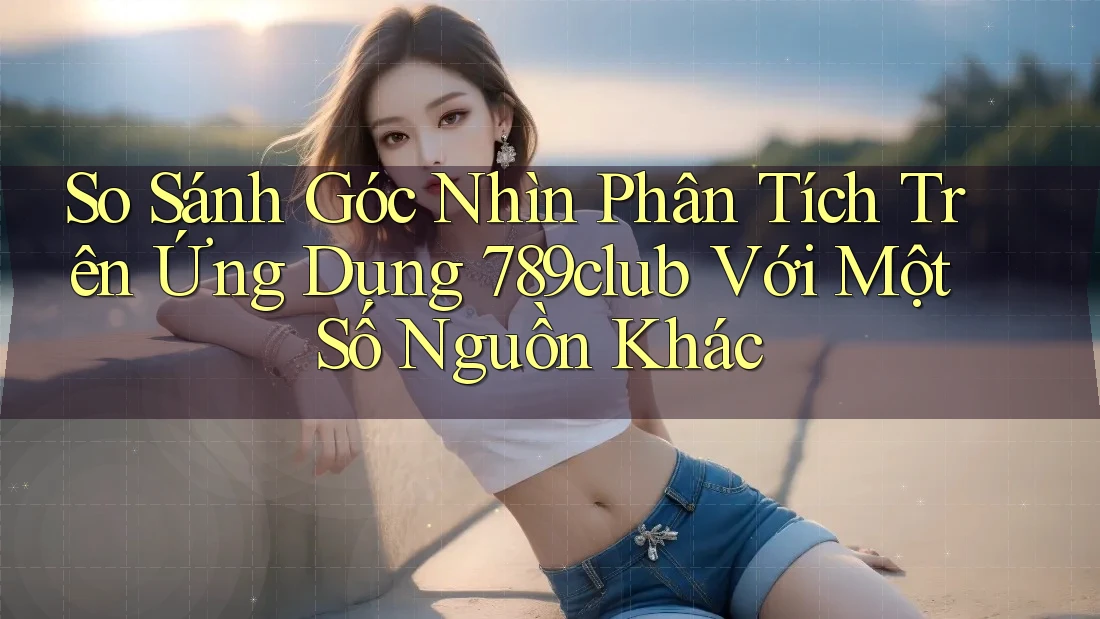 So Sánh Góc Nhìn Phân Tích Trên Ứng Dụng 789club Với Một Số Nguồn Khác