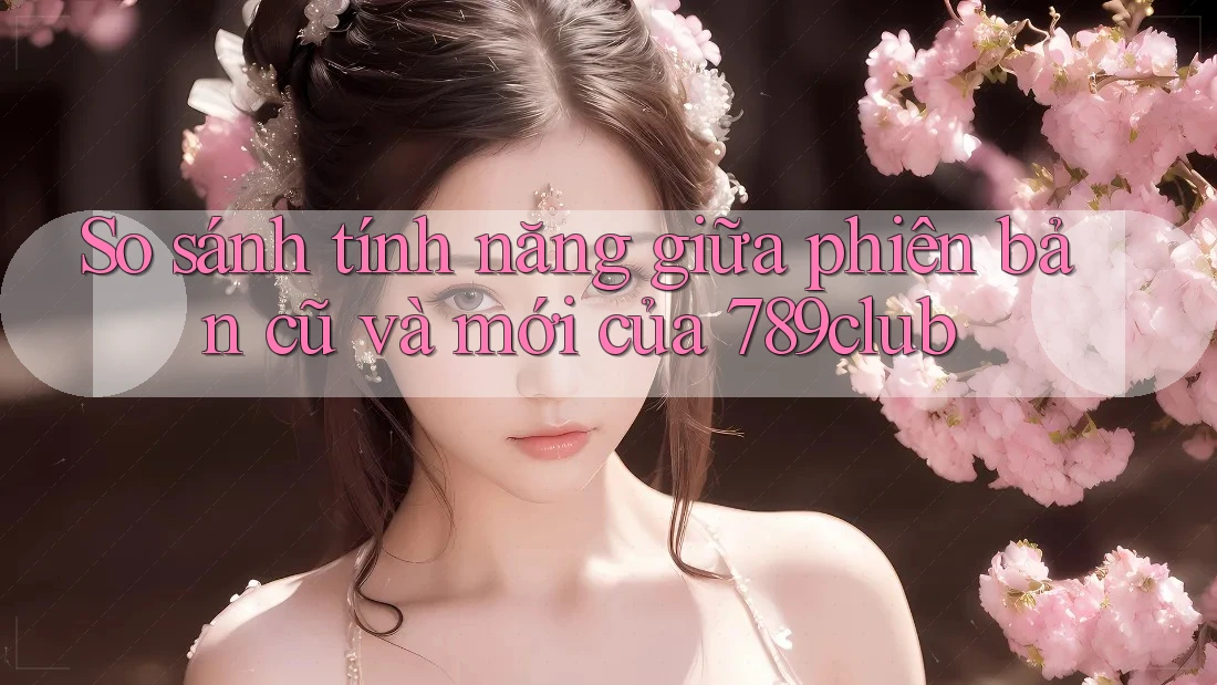 So sánh tính năng giữa phiên bản cũ và mới của 789club