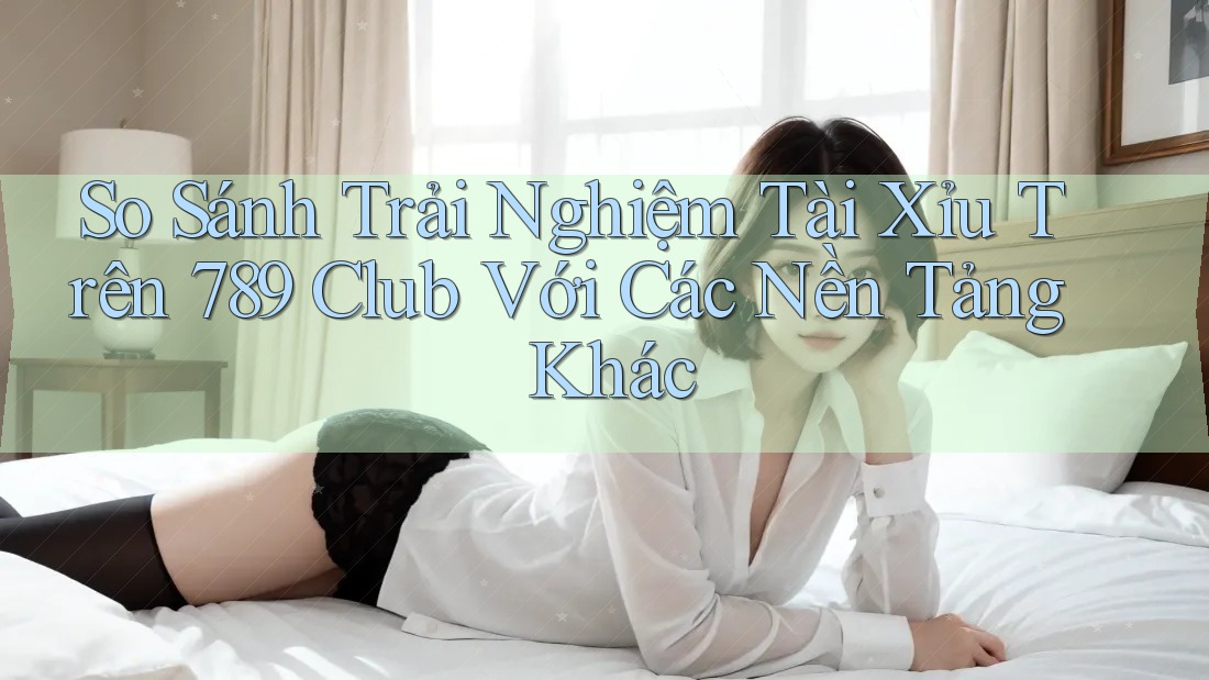 So Sánh Trải Nghiệm Tài Xỉu Trên 789 Club Với Các Nền Tảng Khác